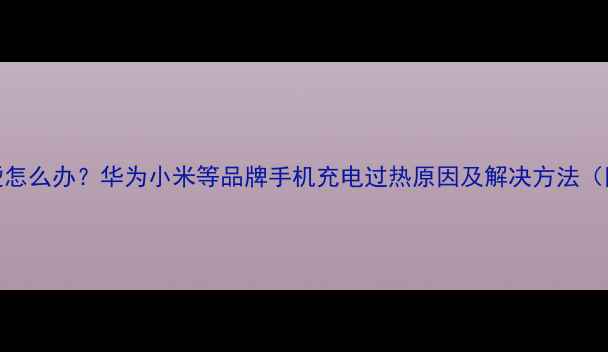 手机充电发烫怎么办华为小米等品牌手机充电过热原因及解决方法附防烫技巧