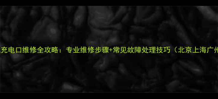 手机充电口维修全攻略专业维修步骤常见故障处理技巧北京上海广州