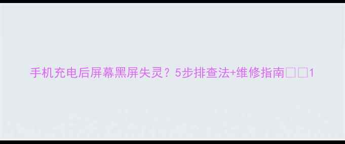 手机充电后屏幕黑屏失灵5步排查法维修指南