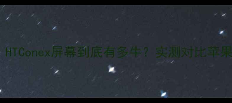 手机党必看HTConex屏幕到底有多牛实测对比苹果三星华为全