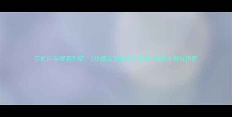 图片 手机内存爆满别慌！3步搞定系统空间清理+附超全避坑指南