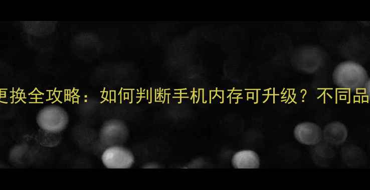 手机内存能换吗手机内存更换全攻略如何判断手机内存可升级不同品牌型号更换技巧与注意事项
