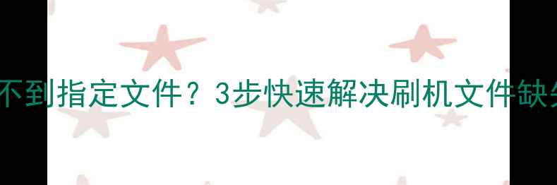 手机刷机失败系统找不到指定文件3步快速解决刷机文件缺失问题附详细教程