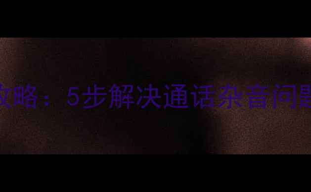 手机听筒堵塞清洁全攻略5步解决通话杂音问题附赠专业养护技巧