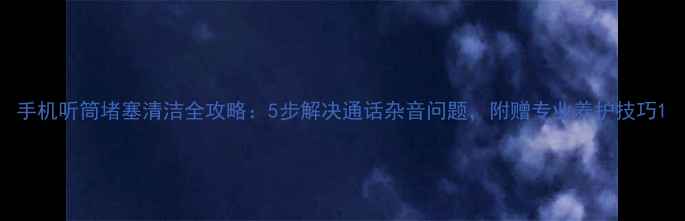 图片 手机听筒堵塞清洁全攻略：5步解决通话杂音问题，附赠专业养护技巧1