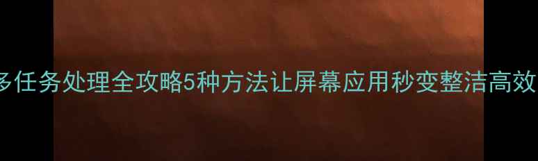手机多任务处理全攻略5种方法让屏幕应用秒变整洁高效