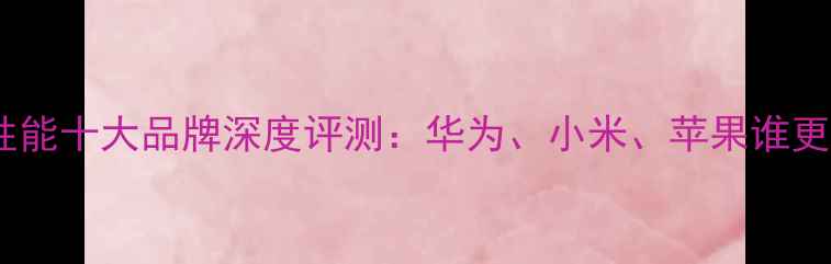 图片 手机安全性能十大品牌深度评测：华为、小米、苹果谁更胜一筹？1