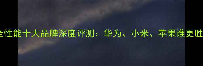图片 手机安全性能十大品牌深度评测：华为、小米、苹果谁更胜一筹？2