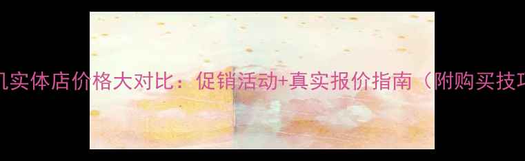 图片 手机实体店价格大对比：促销活动+真实报价指南（附购买技巧）