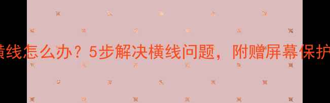 手机屏幕出现横线怎么办5步解决横线问题附赠屏幕保护技巧附图