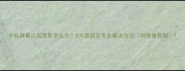 手机屏幕出现黑影怎么办5大原因及专业解决方法附修复教程