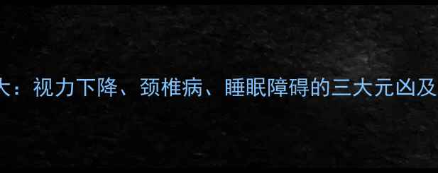 手机屏幕危害大视力下降颈椎病睡眠障碍的三大元凶及科学防护指南