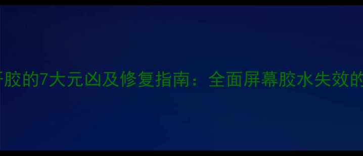 手机屏幕开胶的7大元凶及修复指南全面屏幕胶水失效的深层原因