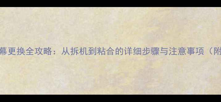 手机屏幕更换全攻略从拆机到粘合的详细步骤与注意事项附图解