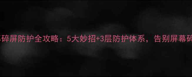 手机屏幕碎屏防护全攻略5大妙招3层防护体系告别屏幕碎裂烦恼