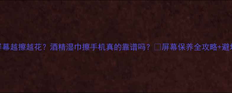 手机屏幕越擦越花酒精湿巾擦手机真的靠谱吗屏幕保养全攻略避坑指南