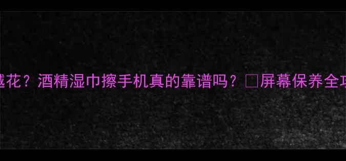 图片 手机屏幕越擦越花？酒精湿巾擦手机真的靠谱吗？💡屏幕保养全攻略+避坑指南1