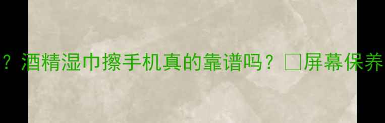 图片 手机屏幕越擦越花？酒精湿巾擦手机真的靠谱吗？💡屏幕保养全攻略+避坑指南2