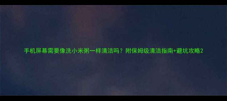 手机屏幕需要像洗小米粥一样清洁吗附保姆级清洁指南避坑攻略