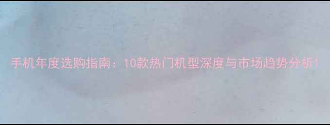 手机年度选购指南10款热门机型深度与市场趋势分析