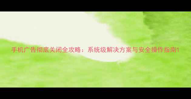 手机广告彻底关闭全攻略系统级解决方案与安全操作指南