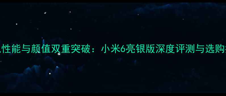 手机性能与颜值双重突破小米6亮银版深度评测与选购指南