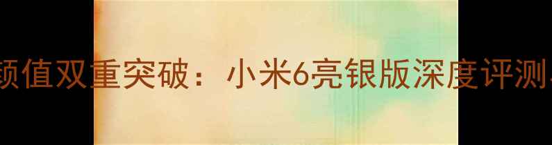 图片 手机性能与颜值双重突破：小米6亮银版深度评测与选购指南1