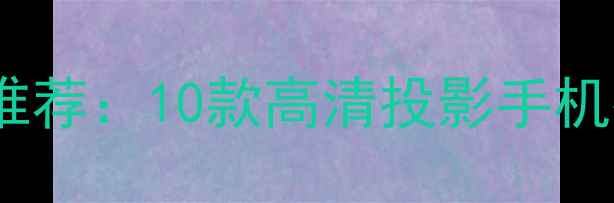 手机投影功能最新推荐10款高清投影手机排行榜及选购指南