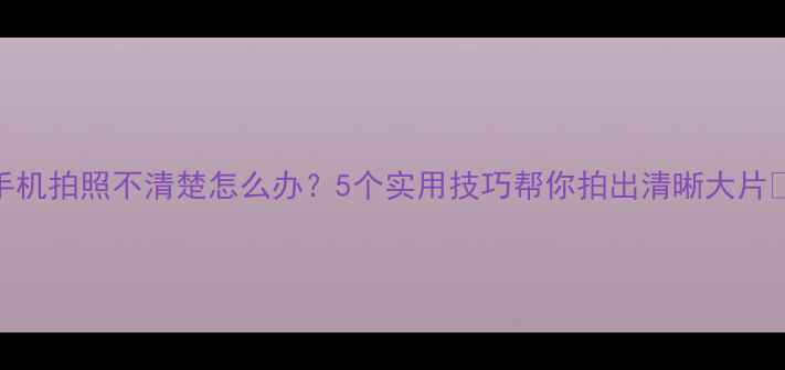 图片 手机拍照不清楚怎么办？5个实用技巧帮你拍出清晰大片✨
