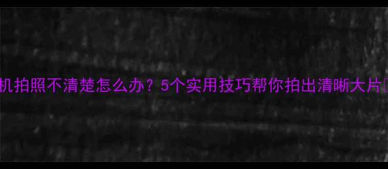手机拍照不清楚怎么办5个实用技巧帮你拍出清晰大片