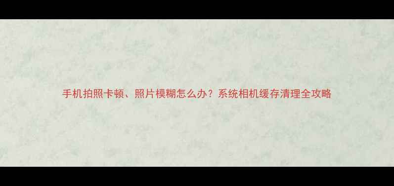 手机拍照卡顿照片模糊怎么办系统相机缓存清理全攻略
