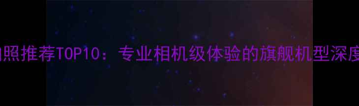 手机拍照推荐TOP10专业相机级体验的旗舰机型深度测评