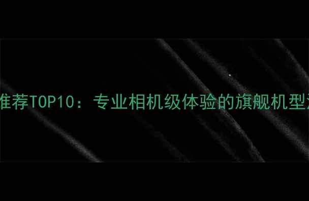 图片 手机拍照推荐TOP10：专业相机级体验的旗舰机型深度测评2