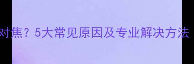 手机摄像头无法对焦5大常见原因及专业解决方法附图文教程
