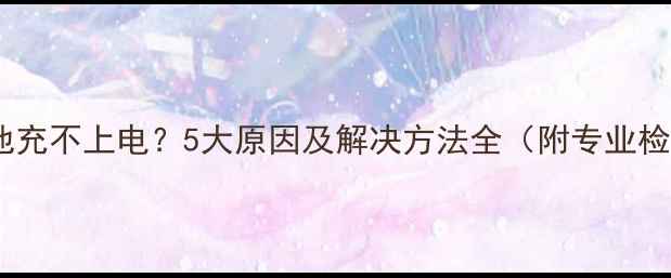 手机新电池充不上电5大原因及解决方法全附专业检测指南