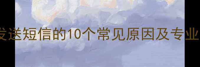 手机无法发送短信的10个常见原因及专业解决方案