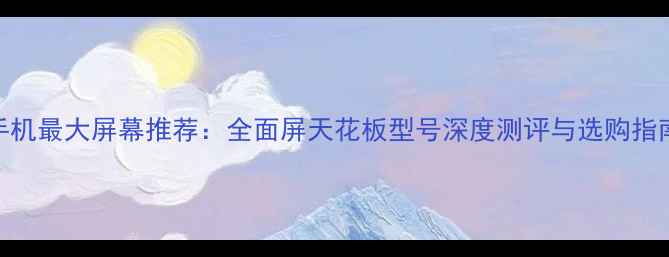 手机最大屏幕推荐全面屏天花板型号深度测评与选购指南