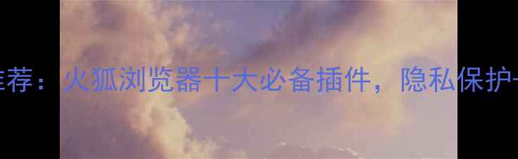 图片 手机浏览器插件推荐：火狐浏览器十大必备插件，隐私保护+广告拦截全攻略1