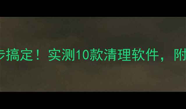 手机清理垃圾文件5步搞定实测10款清理软件附系统垃圾清理全攻略