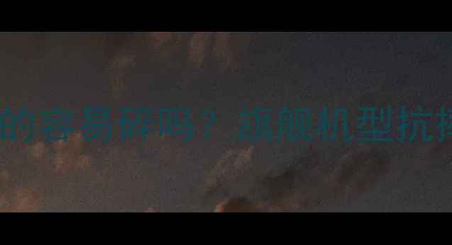 手机玻璃机身真的容易碎吗旗舰机型抗摔性能深度评测