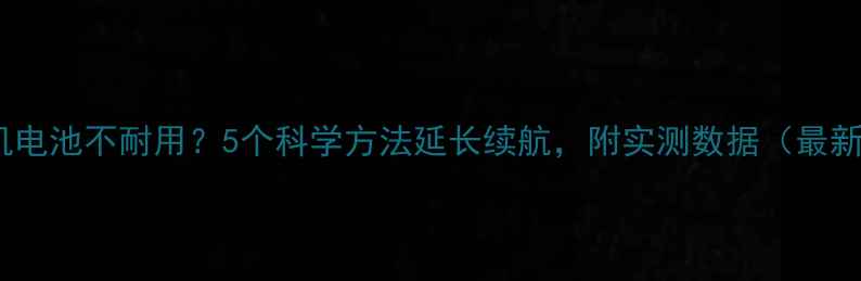 手机电池不耐用5个科学方法延长续航附实测数据最新