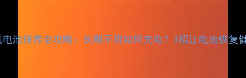 手机电池保养全攻略长期不用如何充电3招让电池恢复健康