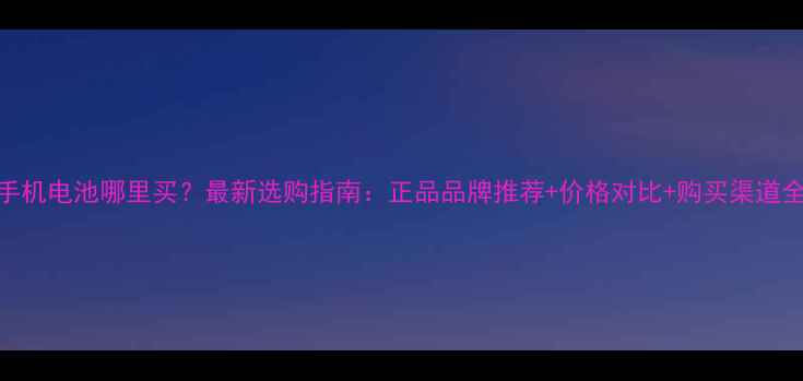 手机电池哪里买最新选购指南正品品牌推荐价格对比购买渠道全