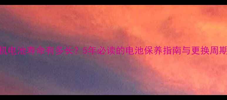 手机电池寿命有多长5年必读的电池保养指南与更换周期全