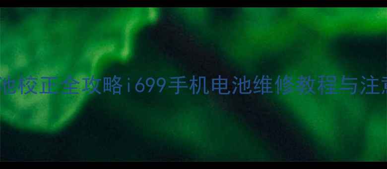 手机电池校正全攻略i699手机电池维修教程与注意事项