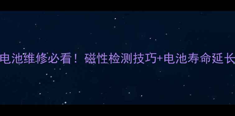 手机电池维修必看磁性检测技巧电池寿命延长指南