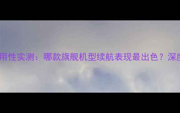 手机电池耐用性实测哪款旗舰机型续航表现最出色深度测评报告