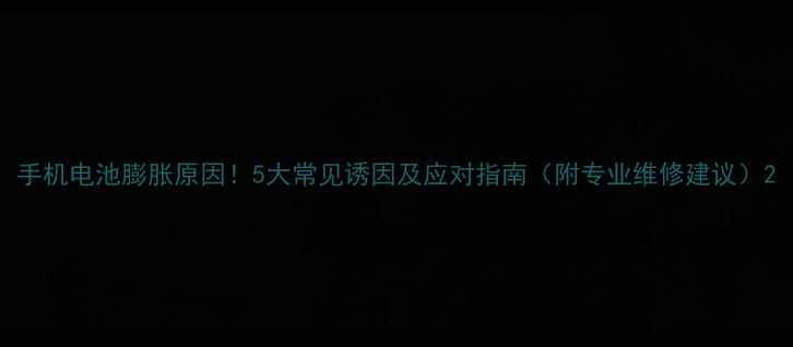 手机电池膨胀原因5大常见诱因及应对指南附专业维修建议
