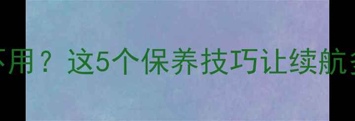 手机电池长久不用这5个保养技巧让续航多撑1年