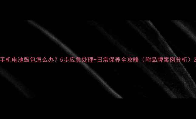 手机电池鼓包怎么办5步应急处理日常保养全攻略附品牌案例分析